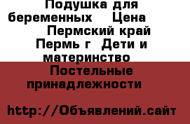 Подушка для беременных  › Цена ­ 1 300 - Пермский край, Пермь г. Дети и материнство » Постельные принадлежности   